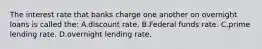 The interest rate that banks charge one another on overnight loans is called the: A.discount rate. B.Federal funds rate. C.prime lending rate. D.overnight lending rate.