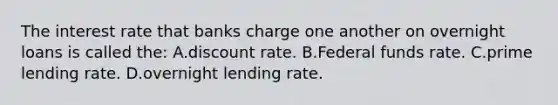 The interest rate that banks charge one another on overnight loans is called the: A.discount rate. B.Federal funds rate. C.prime lending rate. D.overnight lending rate.