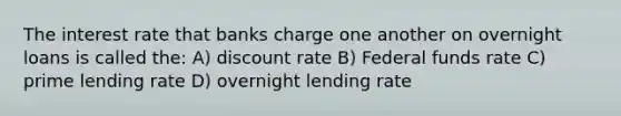 The interest rate that banks charge one another on overnight loans is called the: A) discount rate B) Federal funds rate C) prime lending rate D) overnight lending rate