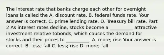 The interest rate that banks charge each other for overnight loans is called the A. discount rate. B. federal funds rate. Your answer is correct. C. prime lending rate. D. Treasury bill rate. Part 2 As interest rates​ decline, stocks become a​ __________ attractive investment relative to​bonds, which causes the demand for stocks and their prices to​ __________. A. ​more; rise Your answer is correct. B. ​less; fall C. ​less; rise D. ​more; fall