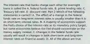 The interest rate that banks charge each other for overnight loans is called the A. federal funds rate. B. prime lending rate. C. Treasury bill rate. D. discount rate. Part 2 Which of the following statements is​ correct? A. The effect of a change in the federal funds rate on​ long-term interest rates is usually smaller than it is on​ short-term interest rates. B. A majority of economists support the​ Fed's choice of the interest rate as its monetary policy​ target, but some economists believe the Fed should concentrate on the money supply instead. C. Changes in the federal funds rate usually will result in changes in both​ short-term and​ long-term interest rates on financial assets. D. All of the above are true.