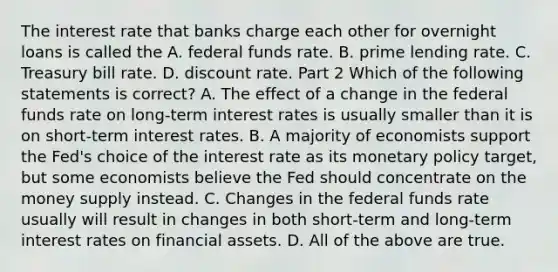 The interest rate that banks charge each other for overnight loans is called the A. federal funds rate. B. prime lending rate. C. Treasury bill rate. D. discount rate. Part 2 Which of the following statements is​ correct? A. The effect of a change in the federal funds rate on​ long-term interest rates is usually smaller than it is on​ short-term interest rates. B. A majority of economists support the​ Fed's choice of the interest rate as its monetary policy​ target, but some economists believe the Fed should concentrate on the money supply instead. C. Changes in the federal funds rate usually will result in changes in both​ short-term and​ long-term interest rates on financial assets. D. All of the above are true.