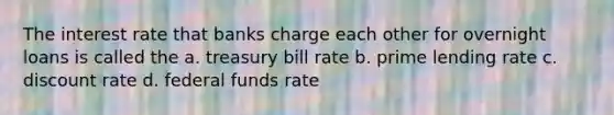 The interest rate that banks charge each other for overnight loans is called the a. treasury bill rate b. prime lending rate c. discount rate d. federal funds rate