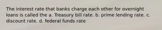 The interest rate that banks charge each other for overnight loans is called the a. Treasury bill rate. b. prime lending rate. c. discount rate. d. federal funds rate