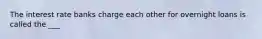 The interest rate banks charge each other for overnight loans is called the ___