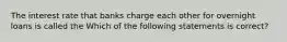 The interest rate that banks charge each other for overnight loans is called the Which of the following statements is correct?