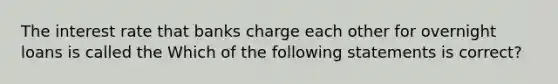 The interest rate that banks charge each other for overnight loans is called the Which of the following statements is correct?