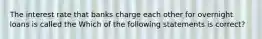 The interest rate that banks charge each other for overnight loans is called the Which of the following statements is​ correct?