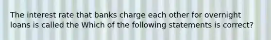 The interest rate that banks charge each other for overnight loans is called the Which of the following statements is​ correct?