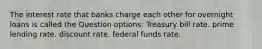 The interest rate that banks charge each other for overnight loans is called the Question options: Treasury bill rate. prime lending rate. discount rate. federal funds rate.