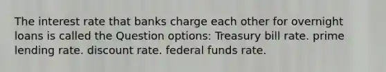 The interest rate that banks charge each other for overnight loans is called the Question options: Treasury bill rate. prime lending rate. discount rate. federal funds rate.