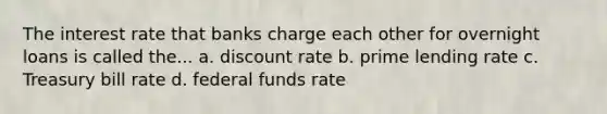 The interest rate that banks charge each other for overnight loans is called the... a. discount rate b. prime lending rate c. Treasury bill rate d. federal funds rate