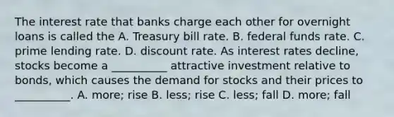 The interest rate that banks charge each other for overnight loans is called the A. Treasury bill rate. B. federal funds rate. C. prime lending rate. D. discount rate. As interest rates​ decline, stocks become a​ __________ attractive investment relative to​ bonds, which causes the demand for stocks and their prices to​ __________. A. ​more; rise B. ​less; rise C. ​less; fall D. ​more; fall