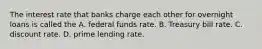 The interest rate that banks charge each other for overnight loans is called the A. federal funds rate. B. Treasury bill rate. C. discount rate. D. prime lending rate.