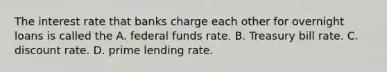 The interest rate that banks charge each other for overnight loans is called the A. federal funds rate. B. Treasury bill rate. C. discount rate. D. prime lending rate.