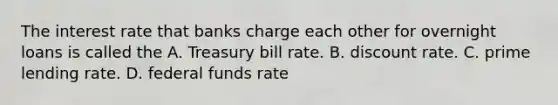 The interest rate that banks charge each other for overnight loans is called the A. Treasury bill rate. B. discount rate. C. prime lending rate. D. federal funds rate