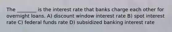 The ________ is the interest rate that banks charge each other for overnight loans. A) discount window interest rate B) spot interest rate C) federal funds rate D) subsidized banking interest rate