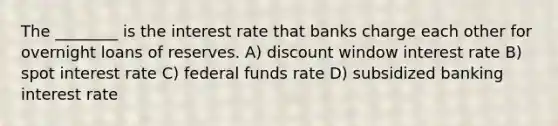 The ________ is the interest rate that banks charge each other for overnight loans of reserves. A) discount window interest rate B) spot interest rate C) federal funds rate D) subsidized banking interest rate