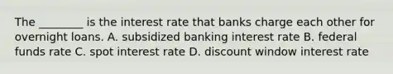 The ________ is the interest rate that banks charge each other for overnight loans. A. subsidized banking interest rate B. federal funds rate C. spot interest rate D. discount window interest rate