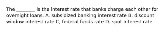 The ________ is the interest rate that banks charge each other for overnight loans. A. subsidized banking interest rate B. discount window interest rate C, federal funds rate D. spot interest rate