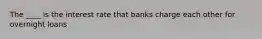 The ____ is the interest rate that banks charge each other for overnight loans