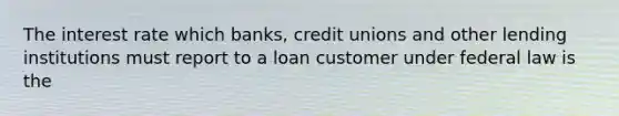 The interest rate which banks, credit unions and other lending institutions must report to a loan customer under federal law is the