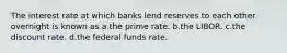 The interest rate at which banks lend reserves to each other overnight is known as a.the prime rate. b.the LIBOR. c.the discount rate. d.the federal funds rate.