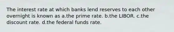 The interest rate at which banks lend reserves to each other overnight is known as a.the prime rate. b.the LIBOR. c.the discount rate. d.the federal funds rate.