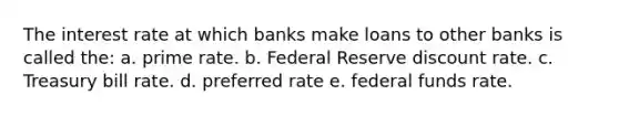 The interest rate at which banks make loans to other banks is called the: a. prime rate. b. Federal Reserve discount rate. c. Treasury bill rate. d. preferred rate e. federal funds rate.