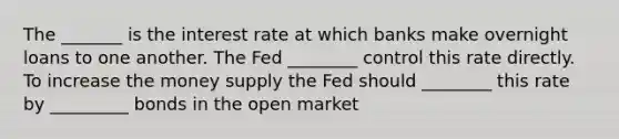 The _______ is the interest rate at which banks make overnight loans to one another. The Fed ________ control this rate directly. To increase the money supply the Fed should ________ this rate by _________ bonds in the open market