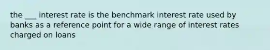 the ___ interest rate is the benchmark interest rate used by banks as a reference point for a wide range of interest rates charged on loans