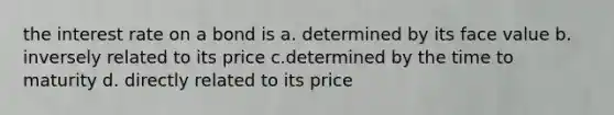 the interest rate on a bond is a. determined by its face value b. inversely related to its price c.determined by the time to maturity d. directly related to its price