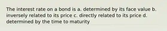 The interest rate on a bond is a. determined by its face value b. inversely related to its price c. directly related to its price d. determined by the time to maturity