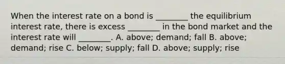 When the interest rate on a bond is ________ the equilibrium interest rate, there is excess ________ in the bond market and the interest rate will ________. A. above; demand; fall B. above; demand; rise C. below; supply; fall D. above; supply; rise