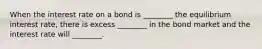 When the interest rate on a bond is ________ the equilibrium interest rate, there is excess ________ in the bond market and the interest rate will ________.