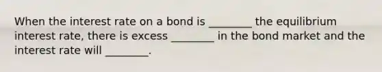 When the interest rate on a bond is ________ the equilibrium interest rate, there is excess ________ in the bond market and the interest rate will ________.