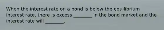 When the interest rate on a bond is below the equilibrium interest rate, there is excess ________ in the bond market and the interest rate will ________.