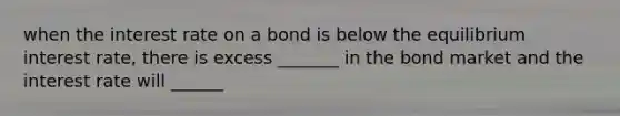 when the interest rate on a bond is below the equilibrium interest rate, there is excess _______ in the bond market and the interest rate will ______