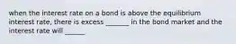 when the interest rate on a bond is above the equilibrium interest rate, there is excess _______ in the bond market and the interest rate will ______