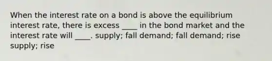 When the interest rate on a bond is above the equilibrium interest rate, there is excess ____ in the bond market and the interest rate will ____. supply; fall demand; fall demand; rise supply; rise