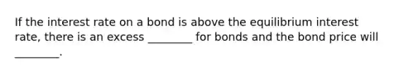 If the interest rate on a bond is above the equilibrium interest​ rate, there is an excess​ ________ for bonds and the bond price will​ ________.