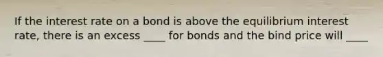 If the interest rate on a bond is above the equilibrium interest rate, there is an excess ____ for bonds and the bind price will ____