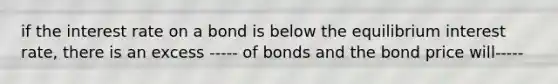 if the interest rate on a bond is below the equilibrium interest rate, there is an excess ----- of bonds and the bond price will-----