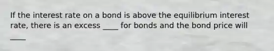 If the interest rate on a bond is above the equilibrium interest rate, there is an excess ____ for bonds and the bond price will ____