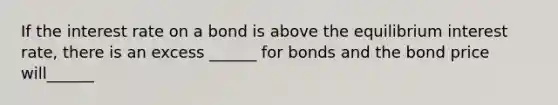 If the interest rate on a bond is above the equilibrium interest rate, there is an excess ______ for bonds and the bond price will______