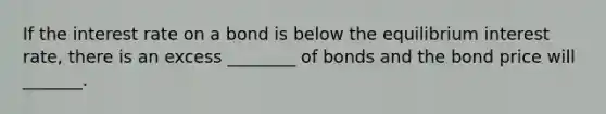 If the interest rate on a bond is below the equilibrium interest rate, there is an excess ________ of bonds and the bond price will _______.