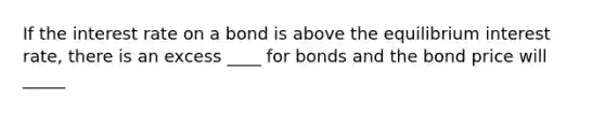 If the interest rate on a bond is above the equilibrium interest rate, there is an excess ____ for bonds and the bond price will _____