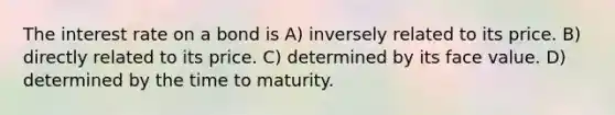 The interest rate on a bond is A) inversely related to its price. B) directly related to its price. C) determined by its face value. D) determined by the time to maturity.