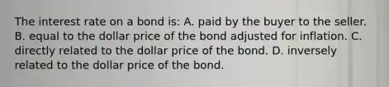 The interest rate on a bond is: A. paid by the buyer to the seller. B. equal to the dollar price of the bond adjusted for inflation. C. directly related to the dollar price of the bond. D. inversely related to the dollar price of the bond.