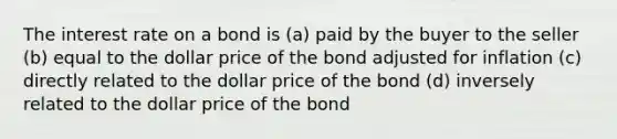 The interest rate on a bond is (a) paid by the buyer to the seller (b) equal to the dollar price of the bond adjusted for inflation (c) directly related to the dollar price of the bond (d) inversely related to the dollar price of the bond